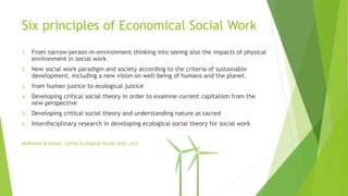Six principles of Economical Social Work
1. From narrow person-in-environment thinking into seeing also the impacts of physical
environment in social work
2. New social work paradigm and society according to the criteria of sustainable
development, including a new vision on well-being of humans and the planet.
3. from human justice to ecological justice
4. Developing critical social theory in order to examine current capitalism from the
new perspective
5. Developing critical social theory and understanding nature as sacred
6. Interdisciplinary research in developing ecological social theory for social work
McKinnon & Alston. (2016) Ecological Social work. (31).
 