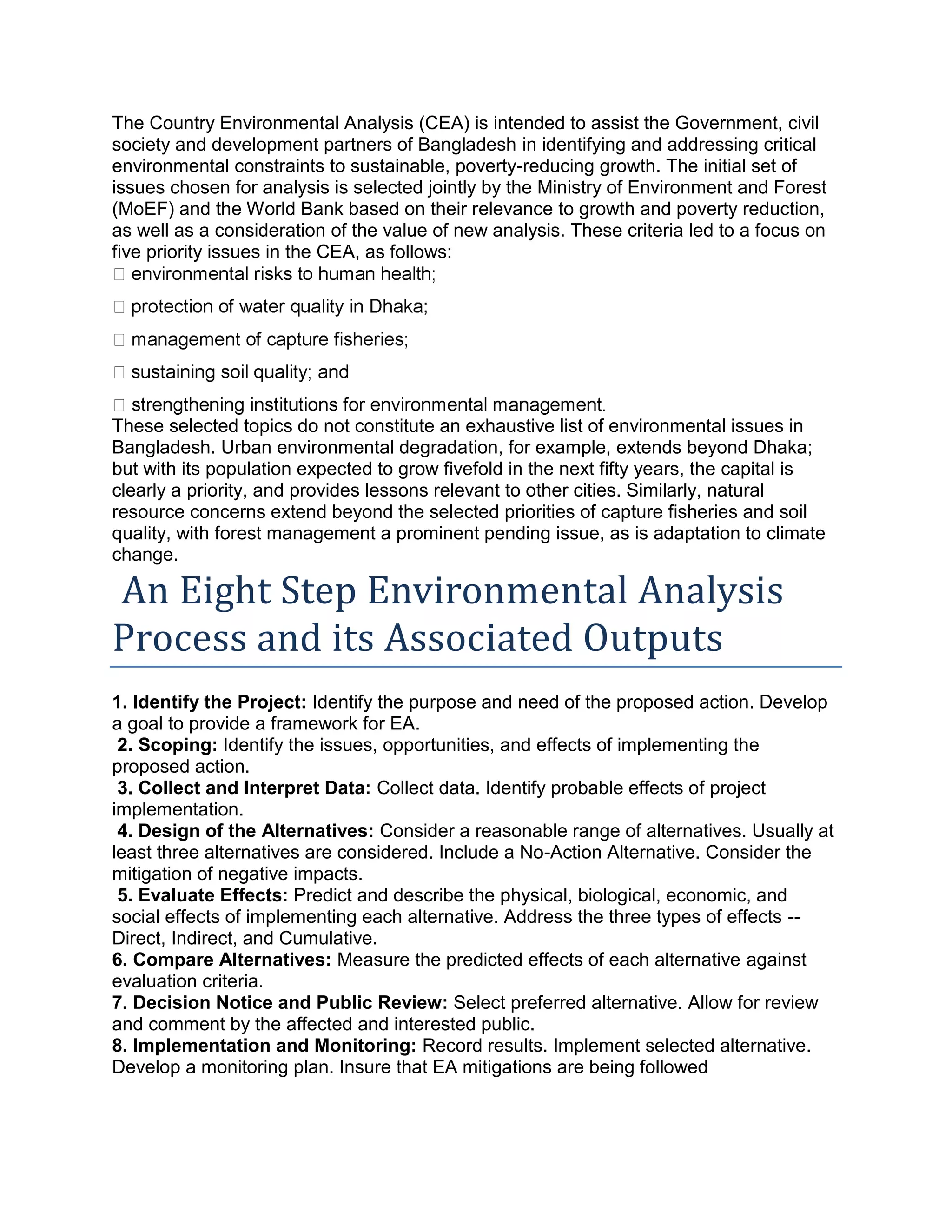 The Country Environmental Analysis (CEA) is intended to assist the Government, civil
society and development partners of Bangladesh in identifying and addressing critical
environmental constraints to sustainable, poverty-reducing growth. The initial set of
issues chosen for analysis is selected jointly by the Ministry of Environment and Forest
(MoEF) and the World Bank based on their relevance to growth and poverty reduction,
as well as a consideration of the value of new analysis. These criteria led to a focus on
five priority issues in the CEA, as follows:
;
These selected topics do not constitute an exhaustive list of environmental issues in
Bangladesh. Urban environmental degradation, for example, extends beyond Dhaka;
but with its population expected to grow fivefold in the next fifty years, the capital is
clearly a priority, and provides lessons relevant to other cities. Similarly, natural
resource concerns extend beyond the selected priorities of capture fisheries and soil
quality, with forest management a prominent pending issue, as is adaptation to climate
change.
An Eight Step Environmental Analysis
Process and its Associated Outputs
1. Identify the Project: Identify the purpose and need of the proposed action. Develop
a goal to provide a framework for EA.
2. Scoping: Identify the issues, opportunities, and effects of implementing the
proposed action.
3. Collect and Interpret Data: Collect data. Identify probable effects of project
implementation.
4. Design of the Alternatives: Consider a reasonable range of alternatives. Usually at
least three alternatives are considered. Include a No-Action Alternative. Consider the
mitigation of negative impacts.
5. Evaluate Effects: Predict and describe the physical, biological, economic, and
social effects of implementing each alternative. Address the three types of effects --
Direct, Indirect, and Cumulative.
6. Compare Alternatives: Measure the predicted effects of each alternative against
evaluation criteria.
7. Decision Notice and Public Review: Select preferred alternative. Allow for review
and comment by the affected and interested public.
8. Implementation and Monitoring: Record results. Implement selected alternative.
Develop a monitoring plan. Insure that EA mitigations are being followed
 