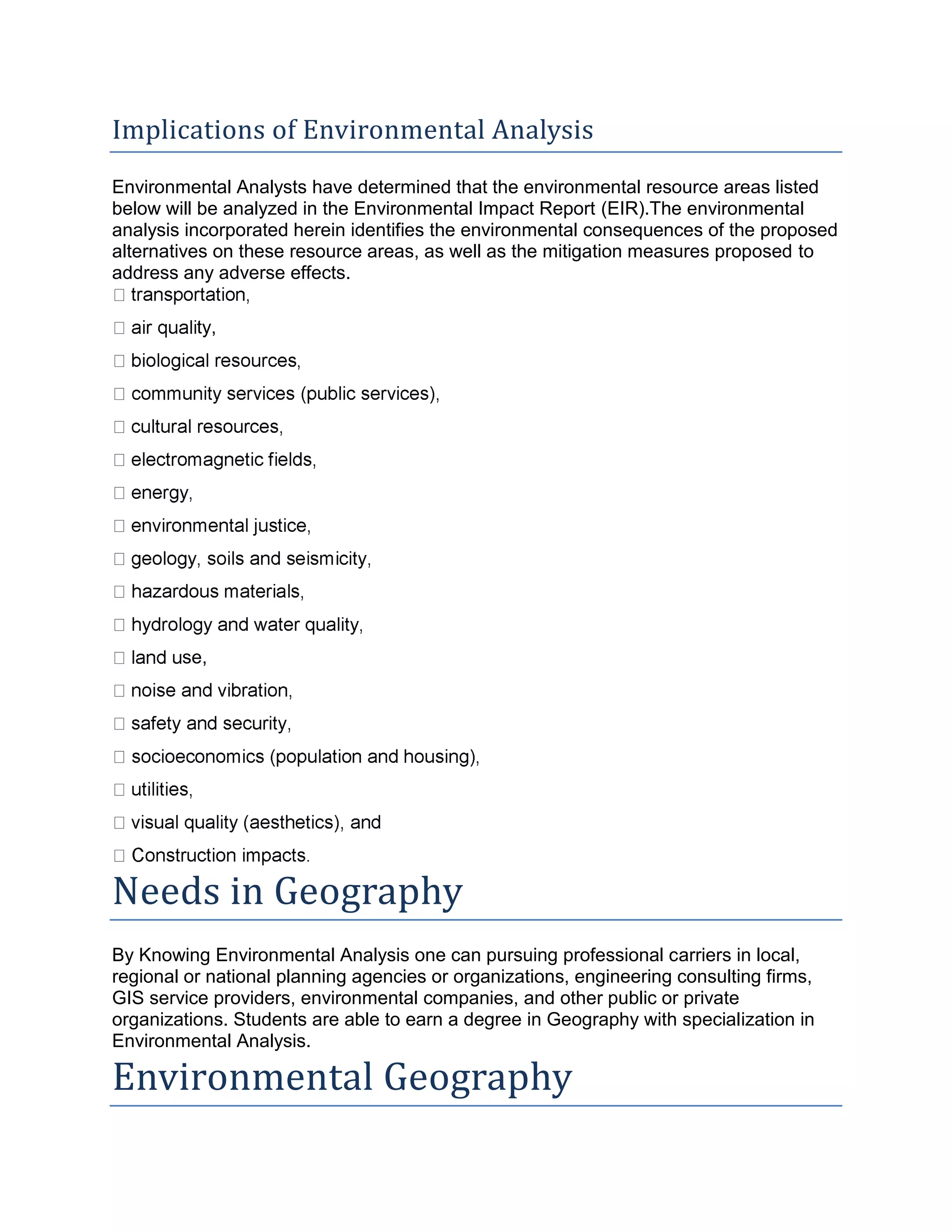 Implications of Environmental Analysis
Environmental Analysts have determined that the environmental resource areas listed
below will be analyzed in the Environmental Impact Report (EIR).The environmental
analysis incorporated herein identifies the environmental consequences of the proposed
alternatives on these resource areas, as well as the mitigation measures proposed to
address any adverse effects.
ty,
se,
Needs in Geography
By Knowing Environmental Analysis one can pursuing professional carriers in local,
regional or national planning agencies or organizations, engineering consulting firms,
GIS service providers, environmental companies, and other public or private
organizations. Students are able to earn a degree in Geography with specialization in
Environmental Analysis.
Environmental Geography
 