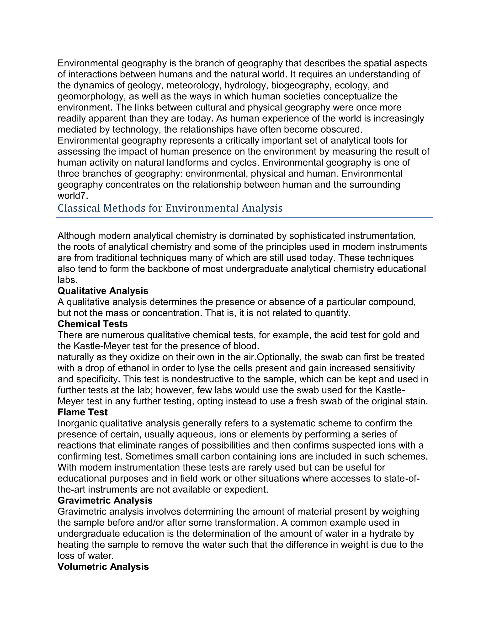 Environmental geography is the branch of geography that describes the spatial aspects
of interactions between humans and the natural world. It requires an understanding of
the dynamics of geology, meteorology, hydrology, biogeography, ecology, and
geomorphology, as well as the ways in which human societies conceptualize the
environment. The links between cultural and physical geography were once more
readily apparent than they are today. As human experience of the world is increasingly
mediated by technology, the relationships have often become obscured.
Environmental geography represents a critically important set of analytical tools for
assessing the impact of human presence on the environment by measuring the result of
human activity on natural landforms and cycles. Environmental geography is one of
three branches of geography: environmental, physical and human. Environmental
geography concentrates on the relationship between human and the surrounding
world7.
Classical Methods for Environmental Analysis
Although modern analytical chemistry is dominated by sophisticated instrumentation,
the roots of analytical chemistry and some of the principles used in modern instruments
are from traditional techniques many of which are still used today. These techniques
also tend to form the backbone of most undergraduate analytical chemistry educational
labs.
Qualitative Analysis
A qualitative analysis determines the presence or absence of a particular compound,
but not the mass or concentration. That is, it is not related to quantity.
Chemical Tests
There are numerous qualitative chemical tests, for example, the acid test for gold and
the Kastle-Meyer test for the presence of blood.
naturally as they oxidize on their own in the air.Optionally, the swab can first be treated
with a drop of ethanol in order to lyse the cells present and gain increased sensitivity
and specificity. This test is nondestructive to the sample, which can be kept and used in
further tests at the lab; however, few labs would use the swab used for the Kastle-
Meyer test in any further testing, opting instead to use a fresh swab of the original stain.
Flame Test
Inorganic qualitative analysis generally refers to a systematic scheme to confirm the
presence of certain, usually aqueous, ions or elements by performing a series of
reactions that eliminate ranges of possibilities and then confirms suspected ions with a
confirming test. Sometimes small carbon containing ions are included in such schemes.
With modern instrumentation these tests are rarely used but can be useful for
educational purposes and in field work or other situations where accesses to state-of-
the-art instruments are not available or expedient.
Gravimetric Analysis
Gravimetric analysis involves determining the amount of material present by weighing
the sample before and/or after some transformation. A common example used in
undergraduate education is the determination of the amount of water in a hydrate by
heating the sample to remove the water such that the difference in weight is due to the
loss of water.
Volumetric Analysis
 