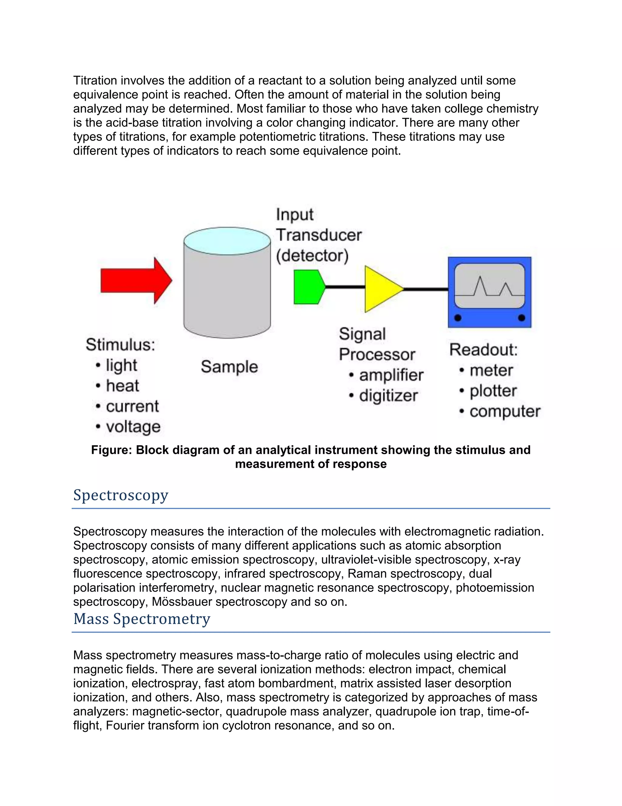 Titration involves the addition of a reactant to a solution being analyzed until some
equivalence point is reached. Often the amount of material in the solution being
analyzed may be determined. Most familiar to those who have taken college chemistry
is the acid-base titration involving a color changing indicator. There are many other
types of titrations, for example potentiometric titrations. These titrations may use
different types of indicators to reach some equivalence point.
Figure: Block diagram of an analytical instrument showing the stimulus and
measurement of response
Spectroscopy
Spectroscopy measures the interaction of the molecules with electromagnetic radiation.
Spectroscopy consists of many different applications such as atomic absorption
spectroscopy, atomic emission spectroscopy, ultraviolet-visible spectroscopy, x-ray
fluorescence spectroscopy, infrared spectroscopy, Raman spectroscopy, dual
polarisation interferometry, nuclear magnetic resonance spectroscopy, photoemission
spectroscopy, Mössbauer spectroscopy and so on.
Mass Spectrometry
Mass spectrometry measures mass-to-charge ratio of molecules using electric and
magnetic fields. There are several ionization methods: electron impact, chemical
ionization, electrospray, fast atom bombardment, matrix assisted laser desorption
ionization, and others. Also, mass spectrometry is categorized by approaches of mass
analyzers: magnetic-sector, quadrupole mass analyzer, quadrupole ion trap, time-of-
flight, Fourier transform ion cyclotron resonance, and so on.
 