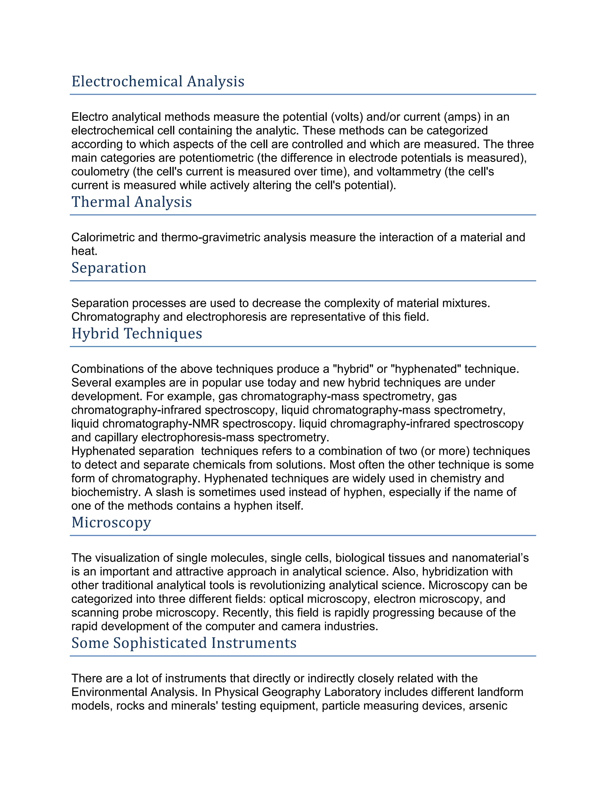 Electrochemical Analysis
Electro analytical methods measure the potential (volts) and/or current (amps) in an
electrochemical cell containing the analytic. These methods can be categorized
according to which aspects of the cell are controlled and which are measured. The three
main categories are potentiometric (the difference in electrode potentials is measured),
coulometry (the cell's current is measured over time), and voltammetry (the cell's
current is measured while actively altering the cell's potential).
Thermal Analysis
Calorimetric and thermo-gravimetric analysis measure the interaction of a material and
heat.
Separation
Separation processes are used to decrease the complexity of material mixtures.
Chromatography and electrophoresis are representative of this field.
Hybrid Techniques
Combinations of the above techniques produce a "hybrid" or "hyphenated" technique.
Several examples are in popular use today and new hybrid techniques are under
development. For example, gas chromatography-mass spectrometry, gas
chromatography-infrared spectroscopy, liquid chromatography-mass spectrometry,
liquid chromatography-NMR spectroscopy. liquid chromagraphy-infrared spectroscopy
and capillary electrophoresis-mass spectrometry.
Hyphenated separation techniques refers to a combination of two (or more) techniques
to detect and separate chemicals from solutions. Most often the other technique is some
form of chromatography. Hyphenated techniques are widely used in chemistry and
biochemistry. A slash is sometimes used instead of hyphen, especially if the name of
one of the methods contains a hyphen itself.
Microscopy
The visualization of single molecules, single cells, biological tissues and nanomaterial’s
is an important and attractive approach in analytical science. Also, hybridization with
other traditional analytical tools is revolutionizing analytical science. Microscopy can be
categorized into three different fields: optical microscopy, electron microscopy, and
scanning probe microscopy. Recently, this field is rapidly progressing because of the
rapid development of the computer and camera industries.
Some Sophisticated Instruments
There are a lot of instruments that directly or indirectly closely related with the
Environmental Analysis. In Physical Geography Laboratory includes different landform
models, rocks and minerals' testing equipment, particle measuring devices, arsenic
 