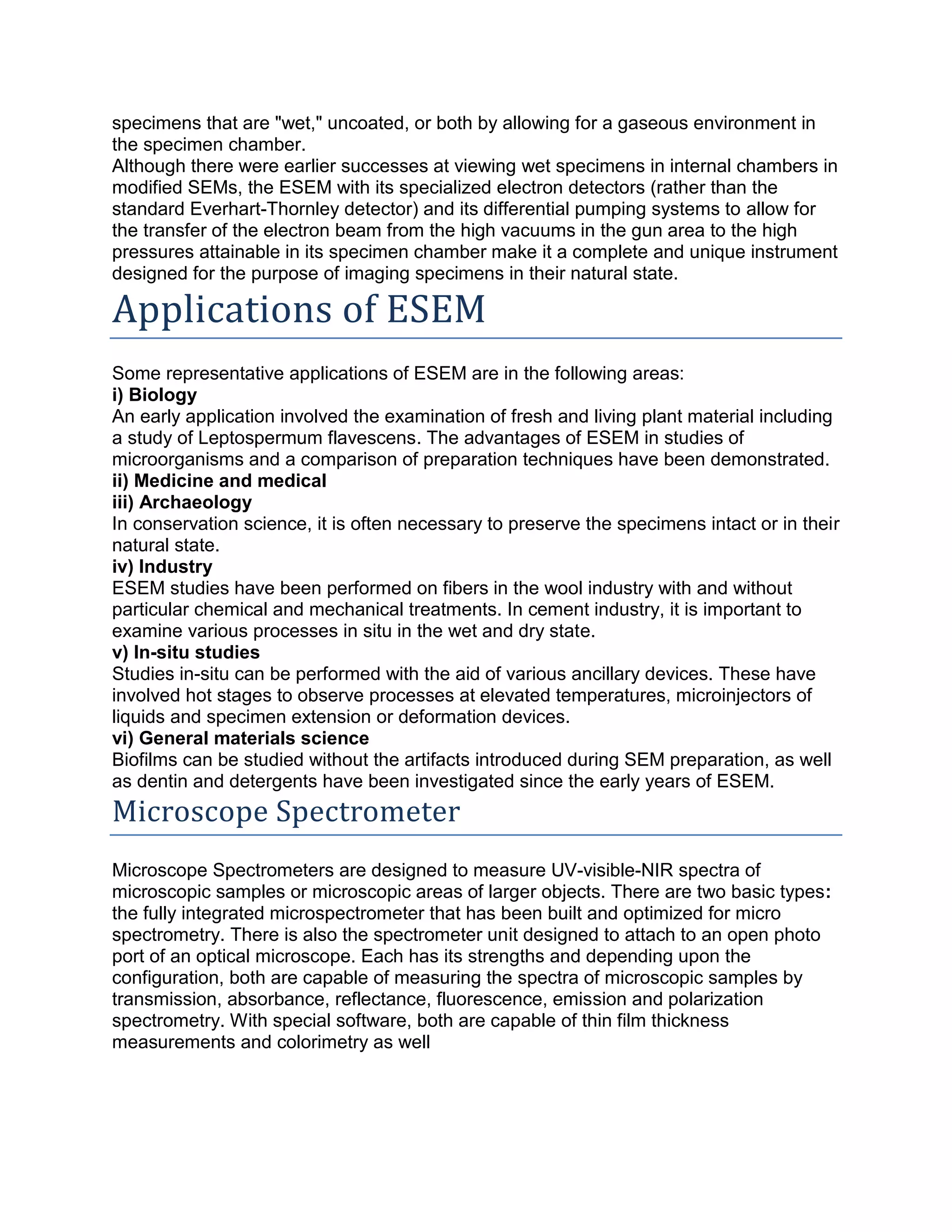 specimens that are "wet," uncoated, or both by allowing for a gaseous environment in
the specimen chamber.
Although there were earlier successes at viewing wet specimens in internal chambers in
modified SEMs, the ESEM with its specialized electron detectors (rather than the
standard Everhart-Thornley detector) and its differential pumping systems to allow for
the transfer of the electron beam from the high vacuums in the gun area to the high
pressures attainable in its specimen chamber make it a complete and unique instrument
designed for the purpose of imaging specimens in their natural state.
Applications of ESEM
Some representative applications of ESEM are in the following areas:
i) Biology
An early application involved the examination of fresh and living plant material including
a study of Leptospermum flavescens. The advantages of ESEM in studies of
microorganisms and a comparison of preparation techniques have been demonstrated.
ii) Medicine and medical
iii) Archaeology
In conservation science, it is often necessary to preserve the specimens intact or in their
natural state.
iv) Industry
ESEM studies have been performed on fibers in the wool industry with and without
particular chemical and mechanical treatments. In cement industry, it is important to
examine various processes in situ in the wet and dry state.
v) In-situ studies
Studies in-situ can be performed with the aid of various ancillary devices. These have
involved hot stages to observe processes at elevated temperatures, microinjectors of
liquids and specimen extension or deformation devices.
vi) General materials science
Biofilms can be studied without the artifacts introduced during SEM preparation, as well
as dentin and detergents have been investigated since the early years of ESEM.
Microscope Spectrometer
Microscope Spectrometers are designed to measure UV-visible-NIR spectra of
microscopic samples or microscopic areas of larger objects. There are two basic types:
the fully integrated microspectrometer that has been built and optimized for micro
spectrometry. There is also the spectrometer unit designed to attach to an open photo
port of an optical microscope. Each has its strengths and depending upon the
configuration, both are capable of measuring the spectra of microscopic samples by
transmission, absorbance, reflectance, fluorescence, emission and polarization
spectrometry. With special software, both are capable of thin film thickness
measurements and colorimetry as well
 