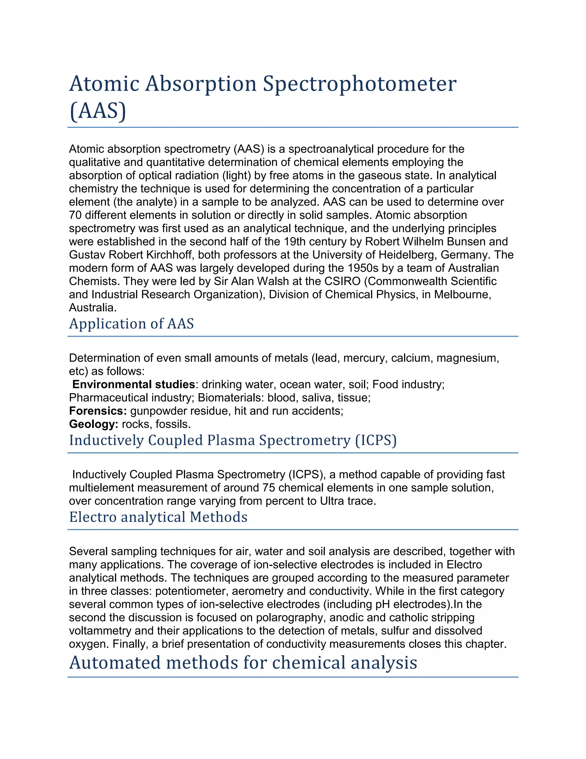 Atomic Absorption Spectrophotometer
(AAS)
Atomic absorption spectrometry (AAS) is a spectroanalytical procedure for the
qualitative and quantitative determination of chemical elements employing the
absorption of optical radiation (light) by free atoms in the gaseous state. In analytical
chemistry the technique is used for determining the concentration of a particular
element (the analyte) in a sample to be analyzed. AAS can be used to determine over
70 different elements in solution or directly in solid samples. Atomic absorption
spectrometry was first used as an analytical technique, and the underlying principles
were established in the second half of the 19th century by Robert Wilhelm Bunsen and
Gustav Robert Kirchhoff, both professors at the University of Heidelberg, Germany. The
modern form of AAS was largely developed during the 1950s by a team of Australian
Chemists. They were led by Sir Alan Walsh at the CSIRO (Commonwealth Scientific
and Industrial Research Organization), Division of Chemical Physics, in Melbourne,
Australia.
Application of AAS
Determination of even small amounts of metals (lead, mercury, calcium, magnesium,
etc) as follows:
Environmental studies: drinking water, ocean water, soil; Food industry;
Pharmaceutical industry; Biomaterials: blood, saliva, tissue;
Forensics: gunpowder residue, hit and run accidents;
Geology: rocks, fossils.
Inductively Coupled Plasma Spectrometry (ICPS)
Inductively Coupled Plasma Spectrometry (ICPS), a method capable of providing fast
multielement measurement of around 75 chemical elements in one sample solution,
over concentration range varying from percent to Ultra trace.
Electro analytical Methods
Several sampling techniques for air, water and soil analysis are described, together with
many applications. The coverage of ion-selective electrodes is included in Electro
analytical methods. The techniques are grouped according to the measured parameter
in three classes: potentiometer, aerometry and conductivity. While in the first category
several common types of ion-selective electrodes (including pH electrodes).In the
second the discussion is focused on polarography, anodic and catholic stripping
voltammetry and their applications to the detection of metals, sulfur and dissolved
oxygen. Finally, a brief presentation of conductivity measurements closes this chapter.
Automated methods for chemical analysis
 