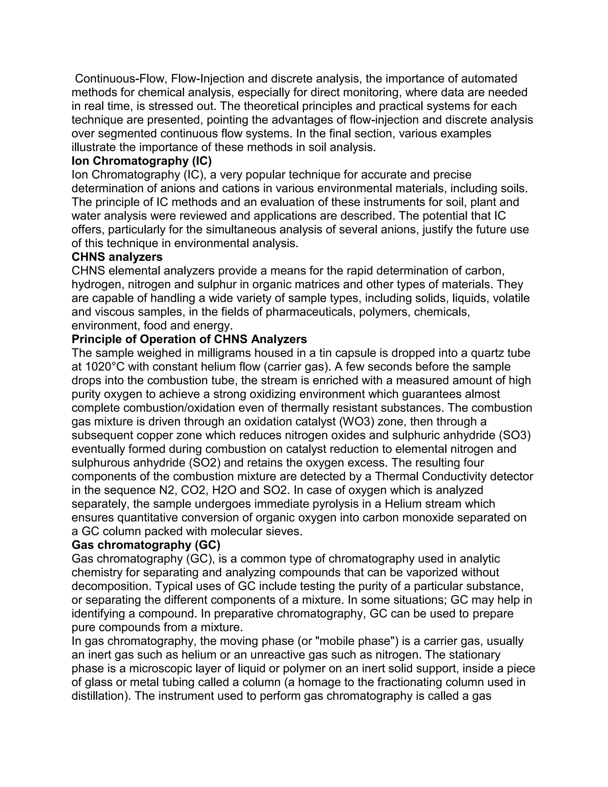Continuous-Flow, Flow-Injection and discrete analysis, the importance of automated
methods for chemical analysis, especially for direct monitoring, where data are needed
in real time, is stressed out. The theoretical principles and practical systems for each
technique are presented, pointing the advantages of flow-injection and discrete analysis
over segmented continuous flow systems. In the final section, various examples
illustrate the importance of these methods in soil analysis.
Ion Chromatography (IC)
Ion Chromatography (IC), a very popular technique for accurate and precise
determination of anions and cations in various environmental materials, including soils.
The principle of IC methods and an evaluation of these instruments for soil, plant and
water analysis were reviewed and applications are described. The potential that IC
offers, particularly for the simultaneous analysis of several anions, justify the future use
of this technique in environmental analysis.
CHNS analyzers
CHNS elemental analyzers provide a means for the rapid determination of carbon,
hydrogen, nitrogen and sulphur in organic matrices and other types of materials. They
are capable of handling a wide variety of sample types, including solids, liquids, volatile
and viscous samples, in the fields of pharmaceuticals, polymers, chemicals,
environment, food and energy.
Principle of Operation of CHNS Analyzers
The sample weighed in milligrams housed in a tin capsule is dropped into a quartz tube
at 1020°C with constant helium flow (carrier gas). A few seconds before the sample
drops into the combustion tube, the stream is enriched with a measured amount of high
purity oxygen to achieve a strong oxidizing environment which guarantees almost
complete combustion/oxidation even of thermally resistant substances. The combustion
gas mixture is driven through an oxidation catalyst (WO3) zone, then through a
subsequent copper zone which reduces nitrogen oxides and sulphuric anhydride (SO3)
eventually formed during combustion on catalyst reduction to elemental nitrogen and
sulphurous anhydride (SO2) and retains the oxygen excess. The resulting four
components of the combustion mixture are detected by a Thermal Conductivity detector
in the sequence N2, CO2, H2O and SO2. In case of oxygen which is analyzed
separately, the sample undergoes immediate pyrolysis in a Helium stream which
ensures quantitative conversion of organic oxygen into carbon monoxide separated on
a GC column packed with molecular sieves.
Gas chromatography (GC)
Gas chromatography (GC), is a common type of chromatography used in analytic
chemistry for separating and analyzing compounds that can be vaporized without
decomposition. Typical uses of GC include testing the purity of a particular substance,
or separating the different components of a mixture. In some situations; GC may help in
identifying a compound. In preparative chromatography, GC can be used to prepare
pure compounds from a mixture.
In gas chromatography, the moving phase (or "mobile phase") is a carrier gas, usually
an inert gas such as helium or an unreactive gas such as nitrogen. The stationary
phase is a microscopic layer of liquid or polymer on an inert solid support, inside a piece
of glass or metal tubing called a column (a homage to the fractionating column used in
distillation). The instrument used to perform gas chromatography is called a gas
 