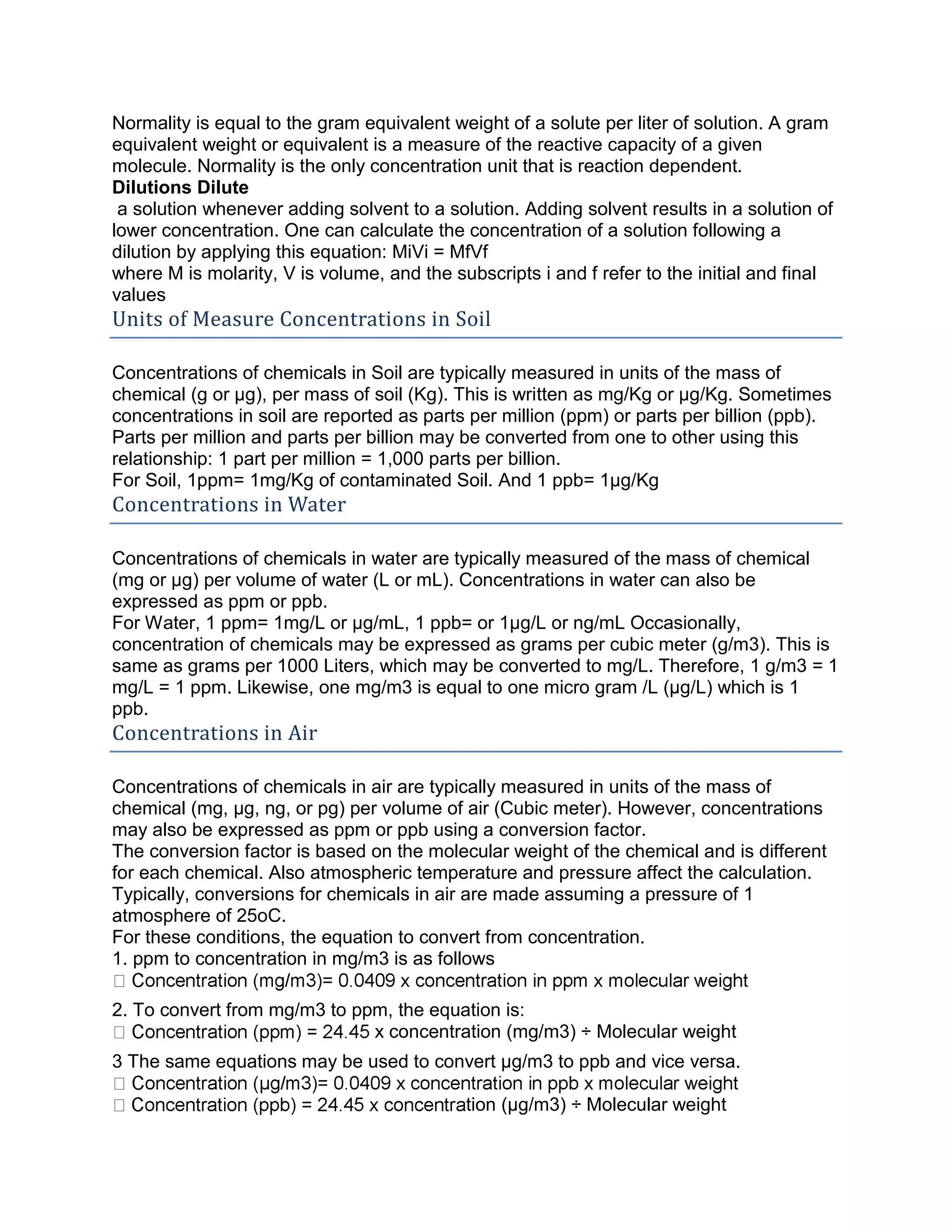 Normality is equal to the gram equivalent weight of a solute per liter of solution. A gram
equivalent weight or equivalent is a measure of the reactive capacity of a given
molecule. Normality is the only concentration unit that is reaction dependent.
Dilutions Dilute
a solution whenever adding solvent to a solution. Adding solvent results in a solution of
lower concentration. One can calculate the concentration of a solution following a
dilution by applying this equation: MiVi = MfVf
where M is molarity, V is volume, and the subscripts i and f refer to the initial and final
values
Units of Measure Concentrations in Soil
Concentrations of chemicals in Soil are typically measured in units of the mass of
chemical (g or μg), per mass of soil (Kg). This is written as mg/Kg or μg/Kg. Sometimes
concentrations in soil are reported as parts per million (ppm) or parts per billion (ppb).
Parts per million and parts per billion may be converted from one to other using this
relationship: 1 part per million = 1,000 parts per billion.
For Soil, 1ppm= 1mg/Kg of contaminated Soil. And 1 ppb= 1μg/Kg
Concentrations in Water
Concentrations of chemicals in water are typically measured of the mass of chemical
(mg or μg) per volume of water (L or mL). Concentrations in water can also be
expressed as ppm or ppb.
For Water, 1 ppm= 1mg/L or μg/mL, 1 ppb= or 1μg/L or ng/mL Occasionally,
concentration of chemicals may be expressed as grams per cubic meter (g/m3). This is
same as grams per 1000 Liters, which may be converted to mg/L. Therefore, 1 g/m3 = 1
mg/L = 1 ppm. Likewise, one mg/m3 is equal to one micro gram /L (μg/L) which is 1
ppb.
Concentrations in Air
Concentrations of chemicals in air are typically measured in units of the mass of
chemical (mg, μg, ng, or pg) per volume of air (Cubic meter). However, concentrations
may also be expressed as ppm or ppb using a conversion factor.
The conversion factor is based on the molecular weight of the chemical and is different
for each chemical. Also atmospheric temperature and pressure affect the calculation.
Typically, conversions for chemicals in air are made assuming a pressure of 1
atmosphere of 25oC.
For these conditions, the equation to convert from concentration.
1. ppm to concentration in mg/m3 is as follows
2. To convert from mg/m3 to ppm, the equation is:
x concentration (mg/m3) ÷ Molecular weight
3 The same equations may be used to convert μg/m3 to ppb and vice versa.
tion (μg/m3) ÷ Molecular weight
 