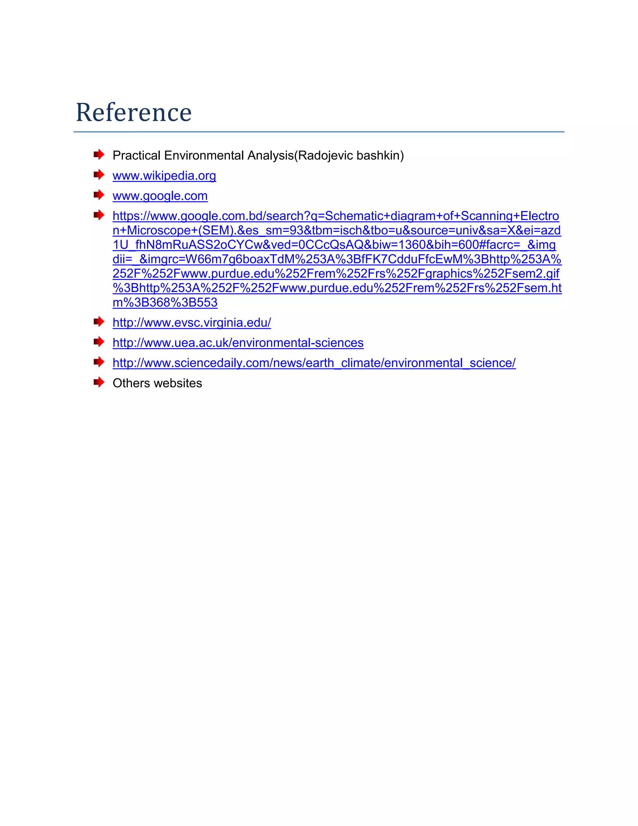 Reference
Practical Environmental Analysis(Radojevic bashkin)
www.wikipedia.org
www.google.com
https://www.google.com.bd/search?q=Schematic+diagram+of+Scanning+Electro
n+Microscope+(SEM).&es_sm=93&tbm=isch&tbo=u&source=univ&sa=X&ei=azd
1U_fhN8mRuASS2oCYCw&ved=0CCcQsAQ&biw=1360&bih=600#facrc=_&img
dii=_&imgrc=W66m7g6boaxTdM%253A%3BfFK7CdduFfcEwM%3Bhttp%253A%
252F%252Fwww.purdue.edu%252Frem%252Frs%252Fgraphics%252Fsem2.gif
%3Bhttp%253A%252F%252Fwww.purdue.edu%252Frem%252Frs%252Fsem.ht
m%3B368%3B553
http://www.evsc.virginia.edu/
http://www.uea.ac.uk/environmental-sciences
http://www.sciencedaily.com/news/earth_climate/environmental_science/
Others websites
 