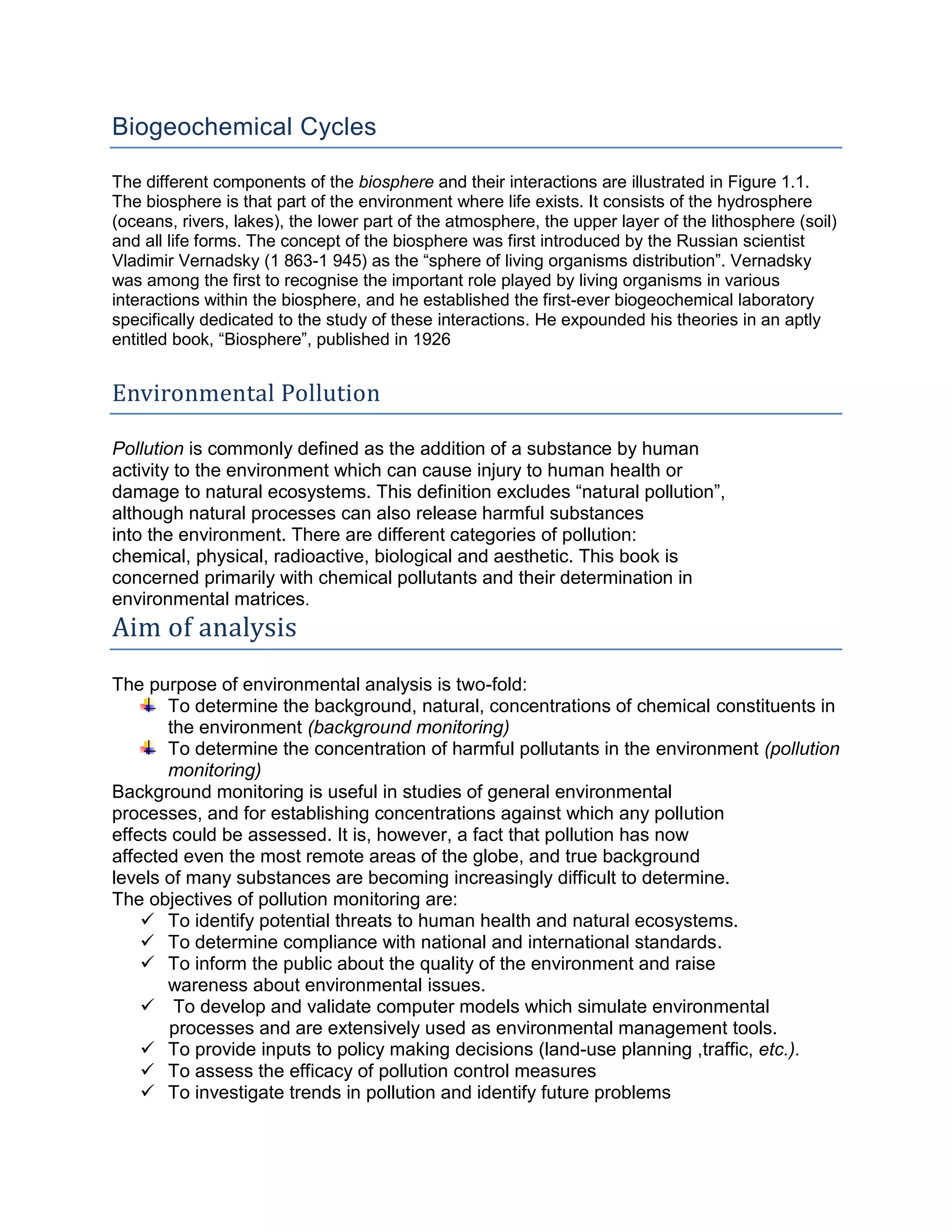 Biogeochemical Cycles
The different components of the biosphere and their interactions are illustrated in Figure 1.1.
The biosphere is that part of the environment where life exists. It consists of the hydrosphere
(oceans, rivers, lakes), the lower part of the atmosphere, the upper layer of the lithosphere (soil)
and all life forms. The concept of the biosphere was first introduced by the Russian scientist
Vladimir Vernadsky (1 863-1 945) as the “sphere of living organisms distribution”. Vernadsky
was among the first to recognise the important role played by living organisms in various
interactions within the biosphere, and he established the first-ever biogeochemical laboratory
specifically dedicated to the study of these interactions. He expounded his theories in an aptly
entitled book, “Biosphere”, published in 1926
Environmental Pollution
Pollution is commonly defined as the addition of a substance by human
activity to the environment which can cause injury to human health or
damage to natural ecosystems. This definition excludes “natural pollution”,
although natural processes can also release harmful substances
into the environment. There are different categories of pollution:
chemical, physical, radioactive, biological and aesthetic. This book is
concerned primarily with chemical pollutants and their determination in
environmental matrices.
Aim of analysis
The purpose of environmental analysis is two-fold:
To determine the background, natural, concentrations of chemical constituents in
the environment (background monitoring)
To determine the concentration of harmful pollutants in the environment (pollution
monitoring)
Background monitoring is useful in studies of general environmental
processes, and for establishing concentrations against which any pollution
effects could be assessed. It is, however, a fact that pollution has now
affected even the most remote areas of the globe, and true background
levels of many substances are becoming increasingly difficult to determine.
The objectives of pollution monitoring are:
 To identify potential threats to human health and natural ecosystems.
 To determine compliance with national and international standards.
 To inform the public about the quality of the environment and raise
wareness about environmental issues.
 To develop and validate computer models which simulate environmental
processes and are extensively used as environmental management tools.
 To provide inputs to policy making decisions (land-use planning ,traffic, etc.).
 To assess the efficacy of pollution control measures
 To investigate trends in pollution and identify future problems
 