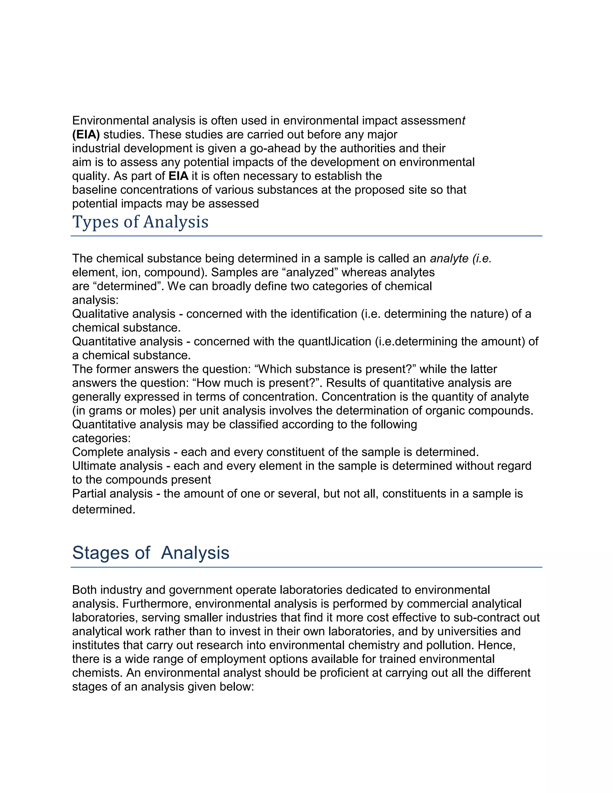 Environmental analysis is often used in environmental impact assessment
(EIA) studies. These studies are carried out before any major
industrial development is given a go-ahead by the authorities and their
aim is to assess any potential impacts of the development on environmental
quality. As part of EIA it is often necessary to establish the
baseline concentrations of various substances at the proposed site so that
potential impacts may be assessed
Types of Analysis
The chemical substance being determined in a sample is called an analyte (i.e.
element, ion, compound). Samples are “analyzed” whereas analytes
are “determined”. We can broadly define two categories of chemical
analysis:
Qualitative analysis - concerned with the identification (i.e. determining the nature) of a
chemical substance.
Quantitative analysis - concerned with the quantlJication (i.e.determining the amount) of
a chemical substance.
The former answers the question: “Which substance is present?” while the latter
answers the question: “How much is present?”. Results of quantitative analysis are
generally expressed in terms of concentration. Concentration is the quantity of analyte
(in grams or moles) per unit analysis involves the determination of organic compounds.
Quantitative analysis may be classified according to the following
categories:
Complete analysis - each and every constituent of the sample is determined.
Ultimate analysis - each and every element in the sample is determined without regard
to the compounds present
Partial analysis - the amount of one or several, but not all, constituents in a sample is
determined.
Stages of Analysis
Both industry and government operate laboratories dedicated to environmental
analysis. Furthermore, environmental analysis is performed by commercial analytical
laboratories, serving smaller industries that find it more cost effective to sub-contract out
analytical work rather than to invest in their own laboratories, and by universities and
institutes that carry out research into environmental chemistry and pollution. Hence,
there is a wide range of employment options available for trained environmental
chemists. An environmental analyst should be proficient at carrying out all the different
stages of an analysis given below:
 
