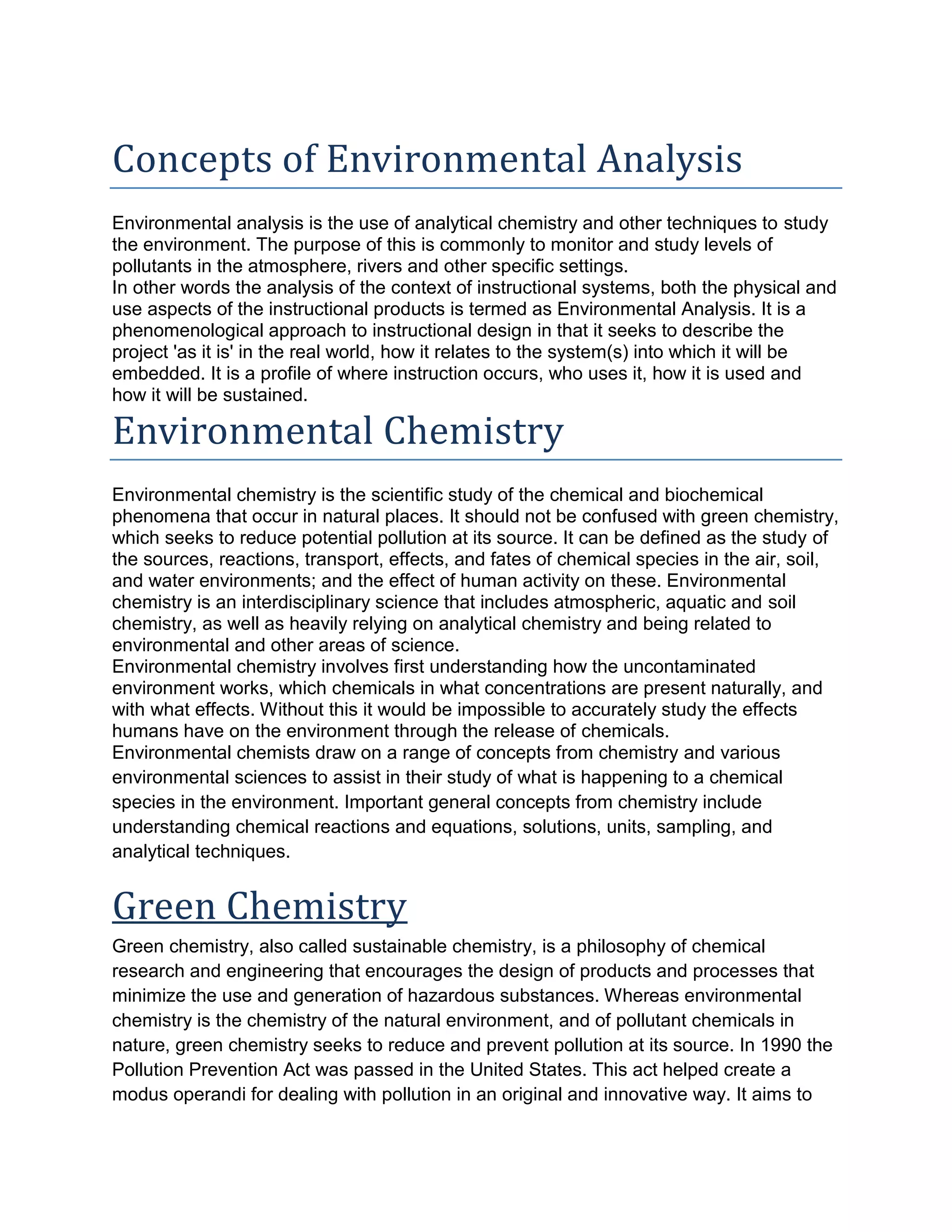 Concepts of Environmental Analysis
Environmental analysis is the use of analytical chemistry and other techniques to study
the environment. The purpose of this is commonly to monitor and study levels of
pollutants in the atmosphere, rivers and other specific settings.
In other words the analysis of the context of instructional systems, both the physical and
use aspects of the instructional products is termed as Environmental Analysis. It is a
phenomenological approach to instructional design in that it seeks to describe the
project 'as it is' in the real world, how it relates to the system(s) into which it will be
embedded. It is a profile of where instruction occurs, who uses it, how it is used and
how it will be sustained.
Environmental Chemistry
Environmental chemistry is the scientific study of the chemical and biochemical
phenomena that occur in natural places. It should not be confused with green chemistry,
which seeks to reduce potential pollution at its source. It can be defined as the study of
the sources, reactions, transport, effects, and fates of chemical species in the air, soil,
and water environments; and the effect of human activity on these. Environmental
chemistry is an interdisciplinary science that includes atmospheric, aquatic and soil
chemistry, as well as heavily relying on analytical chemistry and being related to
environmental and other areas of science.
Environmental chemistry involves first understanding how the uncontaminated
environment works, which chemicals in what concentrations are present naturally, and
with what effects. Without this it would be impossible to accurately study the effects
humans have on the environment through the release of chemicals.
Environmental chemists draw on a range of concepts from chemistry and various
environmental sciences to assist in their study of what is happening to a chemical
species in the environment. Important general concepts from chemistry include
understanding chemical reactions and equations, solutions, units, sampling, and
analytical techniques.
Green Chemistry
Green chemistry, also called sustainable chemistry, is a philosophy of chemical
research and engineering that encourages the design of products and processes that
minimize the use and generation of hazardous substances. Whereas environmental
chemistry is the chemistry of the natural environment, and of pollutant chemicals in
nature, green chemistry seeks to reduce and prevent pollution at its source. In 1990 the
Pollution Prevention Act was passed in the United States. This act helped create a
modus operandi for dealing with pollution in an original and innovative way. It aims to
 