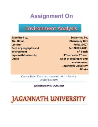 Course title: Environment Analysis
Course Title:
Course no: 3107
.
Submitted to,
Abu Hasan
Lecturer
Dept of geography and
environment
Jagannath University
Dhaka
Submitted by,
Dhananjoy Dey
Roll:117607
Sec:20101-2011
6th
batch
3rd
semester 1st
year
Dept of geography and
environment
Jagannath University
Dhaka
 
