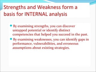 Strengths and Weakness form a
basis for INTERNAL analysis
By examining strengths, you can discover
untapped potential or identify distinct
competencies that helped you succeed in the past.
By examining weaknesses, you can identify gaps in
performance, vulnerabilities, and erroneous
assumptions about existing strategies.
 
