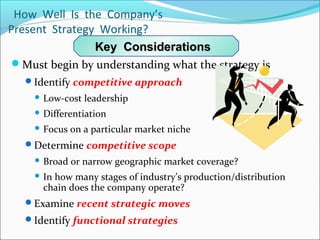 How Well Is the Company’s
Present Strategy Working?
Must begin by understanding what the strategy is
Identify competitive approach
 Low-cost leadership
 Differentiation
 Focus on a particular market niche
Determine competitive scope
 Broad or narrow geographic market coverage?
 In how many stages of industry’s production/distribution
chain does the company operate?
Examine recent strategic moves
Identify functional strategies
Key ConsiderationsKey Considerations
 