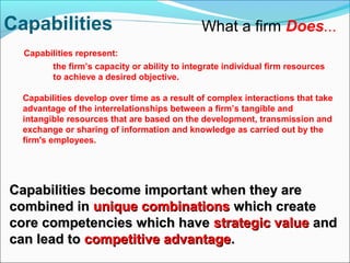 What a firm Does...
Capabilities represent:
the firm’s capacity or ability to integrate individual firm resources
to achieve a desired objective.
Capabilities develop over time as a result of complex interactions that take
advantage of the interrelationships between a firm’s tangible and
intangible resources that are based on the development, transmission and
exchange or sharing of information and knowledge as carried out by the
firm's employees.
Capabilities become important when they areCapabilities become important when they are
combined incombined in unique combinationsunique combinations which createwhich create
core competencies which havecore competencies which have strategic valuestrategic value andand
can lead tocan lead to competitive advantagecompetitive advantage..
Capabilities
 
