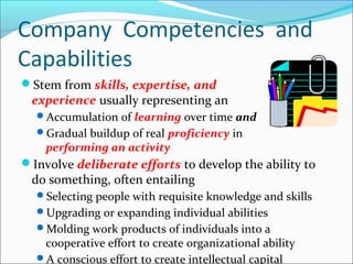 Stem from skills, expertise, and
experience usually representing an
Accumulation of learning over time and
Gradual buildup of real proficiency in
performing an activity
Involve deliberate efforts to develop the ability to
do something, often entailing
Selecting people with requisite knowledge and skills
Upgrading or expanding individual abilities
Molding work products of individuals into a
cooperative effort to create organizational ability
A conscious effort to create intellectual capital
Company Competencies and
Capabilities
 