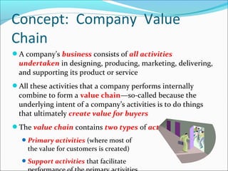 A company’s business consists of all activities
undertaken in designing, producing, marketing, delivering,
and supporting its product or service
All these activities that a company performs internally
combine to form a value chain—so-called because the
underlying intent of a company’s activities is to do things
that ultimately create value for buyers
The value chain contains two types of activities
Primary activities (where most of
the value for customers is created)
Support activities that facilitate
Concept: Company Value
Chain
 