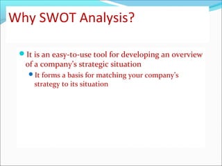 Why SWOT Analysis?
It is an easy-to-use tool for developing an overview
of a company’s strategic situation
It forms a basis for matching your company’s
strategy to its situation
 