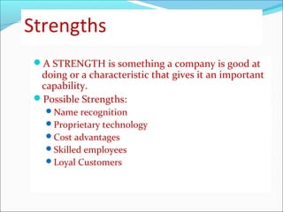 Strengths
A STRENGTH is something a company is good at
doing or a characteristic that gives it an important
capability.
Possible Strengths:
Name recognition
Proprietary technology
Cost advantages
Skilled employees
Loyal Customers
 
