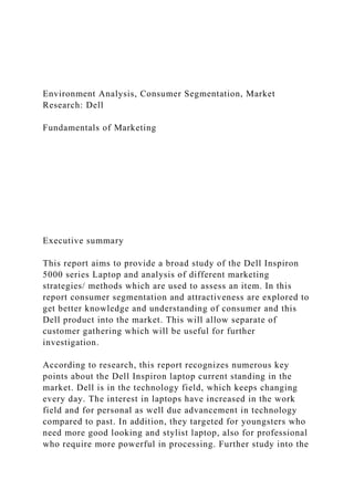 Environment Analysis, Consumer Segmentation, Market
Research: Dell
Fundamentals of Marketing
Executive summary
This report aims to provide a broad study of the Dell Inspiron
5000 series Laptop and analysis of different marketing
strategies/ methods which are used to assess an item. In this
report consumer segmentation and attractiveness are explored to
get better knowledge and understanding of consumer and this
Dell product into the market. This will allow separate of
customer gathering which will be useful for further
investigation.
According to research, this report recognizes numerous key
points about the Dell Inspiron laptop current standing in the
market. Dell is in the technology field, which keeps changing
every day. The interest in laptops have increased in the work
field and for personal as well due advancement in technology
compared to past. In addition, they targeted for youngsters who
need more good looking and stylist laptop, also for professional
who require more powerful in processing. Further study into the
 