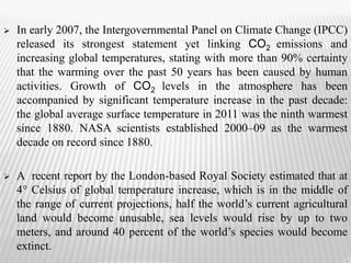  In early 2007, the Intergovernmental Panel on Climate Change (IPCC) 
released its strongest statement yet linking CO2 emissions and 
increasing global temperatures, stating with more than 90% certainty 
that the warming over the past 50 years has been caused by human 
activities. Growth of CO2 levels in the atmosphere has been 
accompanied by significant temperature increase in the past decade: 
the global average surface temperature in 2011 was the ninth warmest 
since 1880. NASA scientists established 2000–09 as the warmest 
decade on record since 1880. 
 A recent report by the London-based Royal Society estimated that at 
4° Celsius of global temperature increase, which is in the middle of 
the range of current projections, half the world’s current agricultural 
land would become unusable, sea levels would rise by up to two 
meters, and around 40 percent of the world’s species would become 
extinct. 
 