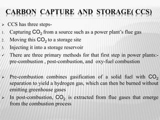 CARBON CAPTURE AND STORAGE( CCS) 
 CCS has three steps- 
1. Capturing CO2 from a source such as a power plant’s flue gas 
2. Moving this CO2 to a storage site 
3. Injecting it into a storage reservoir 
 There are three primary methods for that first step in power plants:- 
pre-combustion , post-combustion, and oxy-fuel combustion 
 Pre-combustion combines gasification of a solid fuel with CO2 
separation to yield a hydrogen gas, which can then be burned without 
emitting greenhouse gases 
 In post-combustion, CO2 is extracted from flue gases that emerge 
from the combustion process 
 