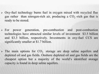  Oxy-fuel technology burns fuel in oxygen mixed with recycled flue 
gas rather than nitrogen-rich air, producing a CO2 -rich gas that is 
ready to be stored. 
 For power generation, pre-combustion and post-combustion 
technologies have attracted similar levels of investment $3.5 billion 
and $3.3 billion, respectively. Investments in oxy-fuel CCS are 
significantly smaller at $1.7 billion. 
 The main options for CO2 storage are deep saline aquifers and 
depleted oil and gas fields. Onshore depleted oil and gas fields are the 
cheapest option but a majority of the world’s identified storage 
capacity is found in deep saline aquifers. 
 
