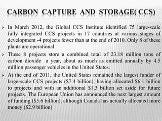 CARBON CAPTURE AND STORAGE( CCS) 
 In March 2012, the Global CCS Institute identified 75 large-scale 
fully integrated CCS projects in 17 countries at various stages of 
development -4 projects fewer than at the end of 2010. Only 8 of these 
plants are operational. 
 These 8 projects store a combined total of 23.18 million tons of 
carbon dioxide a year, about as much as emitted annually by 4.5 
million passenger vehicles in the United States. 
 At the end of 2011, the United States remained the largest funder of 
large-scale CCS projects ($7.4 billion), having allocated $6.1 billion 
to projects and with an additional $1.3 billion set aside for future 
projects. The European Union has announced the next largest amount 
of funding ($5.6 billion), although Canada has actually allocated more 
money ($2.9 billion) 
 
