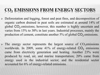 CO2 EMISSIONS FROM ENERGY SECTORS 
 Deforestation and logging, forest and peat fires, and decomposition of 
organic carbon drained in peat soils are estimated at around 14% of 
global CO2 emissions; however, this number is highly uncertain and 
varies from 15% to 30% in last years. Industrial processes, mainly the 
production of cement, constitute another 5% of global CO2 emissions. 
 The energy sector represents the largest source of CO2emissions 
worldwide. In 2009, some 41% of energy-related CO2 emissions 
came from electricity generation and heating. Another 23% were 
produced by road, air, and marine transportation; 20% came from 
energy used in the industrial sector; and the residential sector 
accounted for 6% of energy-related emissions. 
 