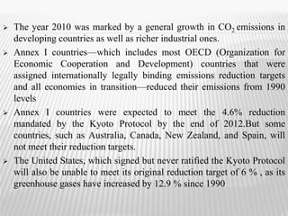  The year 2010 was marked by a general growth in CO2 emissions in 
developing countries as well as richer industrial ones. 
 Annex I countries—which includes most OECD (Organization for 
Economic Cooperation and Development) countries that were 
assigned internationally legally binding emissions reduction targets 
and all economies in transition—reduced their emissions from 1990 
levels 
 Annex I countries were expected to meet the 4.6% reduction 
mandated by the Kyoto Protocol by the end of 2012.But some 
countries, such as Australia, Canada, New Zealand, and Spain, will 
not meet their reduction targets. 
 The United States, which signed but never ratified the Kyoto Protocol 
will also be unable to meet its original reduction target of 6 % , as its 
greenhouse gases have increased by 12.9 % since 1990 
 