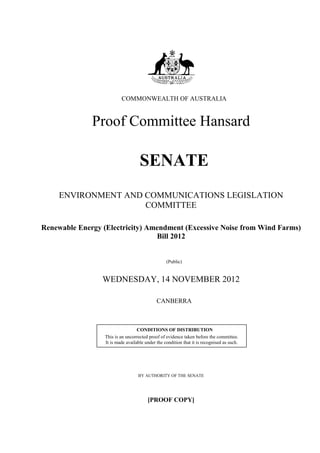 COMMONWEALTH OF AUSTRALIA


              Proof Committee Hansard

                                    SENATE
     ENVIRONMENT AND COMMUNICATIONS LEGISLATION
                     COMMITTEE

Renewable Energy (Electricity) Amendment (Excessive Noise from Wind Farms)
                                 Bill 2012


                                                  (Public)


                 WEDNESDAY, 14 NOVEMBER 2012

                                             CANBERRA



                                   CONDITIONS OF DISTRIBUTION
                  This is an uncorrected proof of evidence taken before the committee.
                  It is made available under the condition that it is recognised as such.




                                   BY AUTHORITY OF THE SENATE




                                        [PROOF COPY]
 