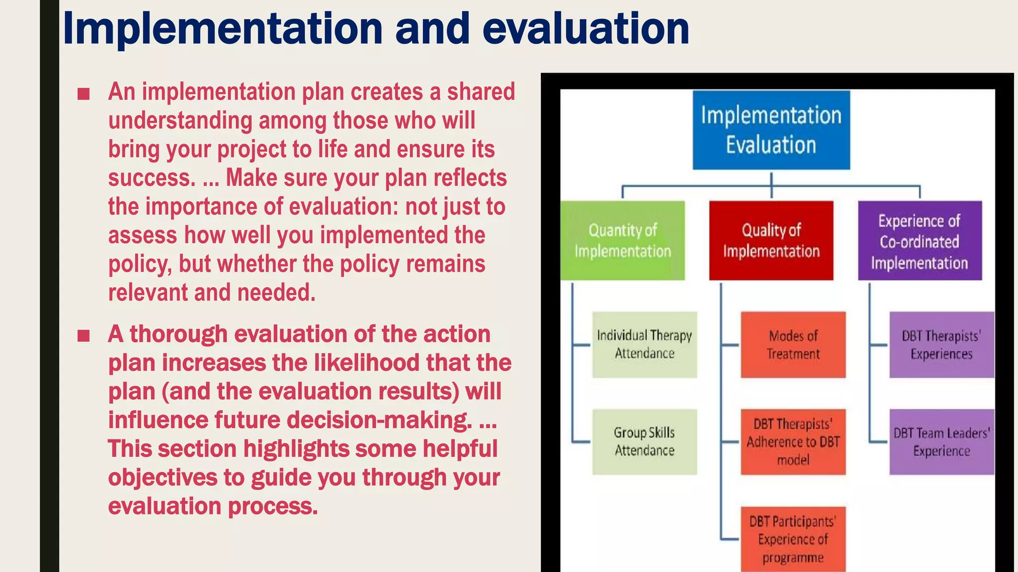 Implementation and evaluation
■ An implementation plan creates a shared
understanding among those who will
bring your project to life and ensure its
success. ... Make sure your plan reflects
the importance of evaluation: not just to
assess how well you implemented the
policy, but whether the policy remains
relevant and needed.
■ A thorough evaluation of the action
plan increases the likelihood that the
plan (and the evaluation results) will
influence future decision-making. …
This section highlights some helpful
objectives to guide you through your
evaluation process.
 