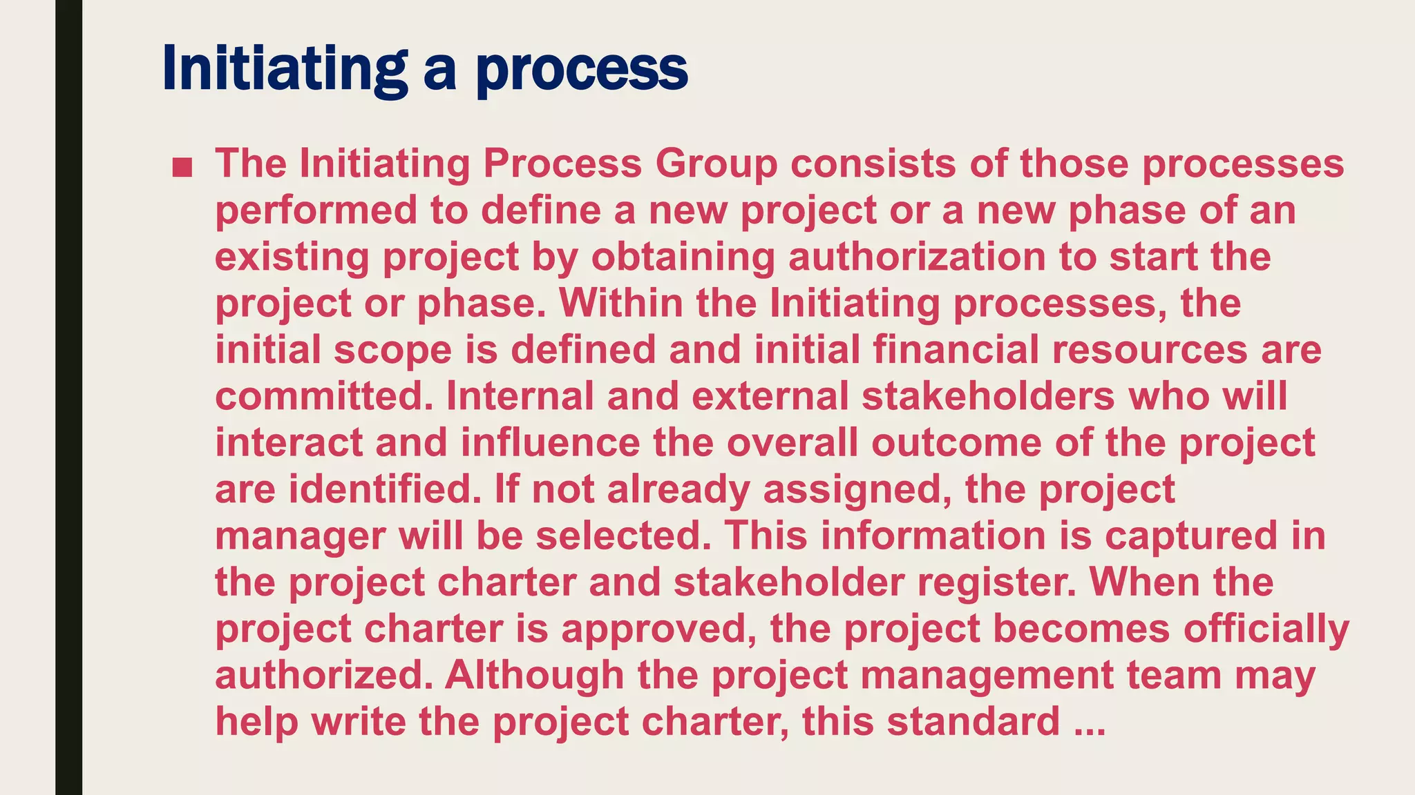 Initiating a process
■ The Initiating Process Group consists of those processes
performed to define a new project or a new phase of an
existing project by obtaining authorization to start the
project or phase. Within the Initiating processes, the
initial scope is defined and initial financial resources are
committed. Internal and external stakeholders who will
interact and influence the overall outcome of the project
are identified. If not already assigned, the project
manager will be selected. This information is captured in
the project charter and stakeholder register. When the
project charter is approved, the project becomes officially
authorized. Although the project management team may
help write the project charter, this standard ...
 