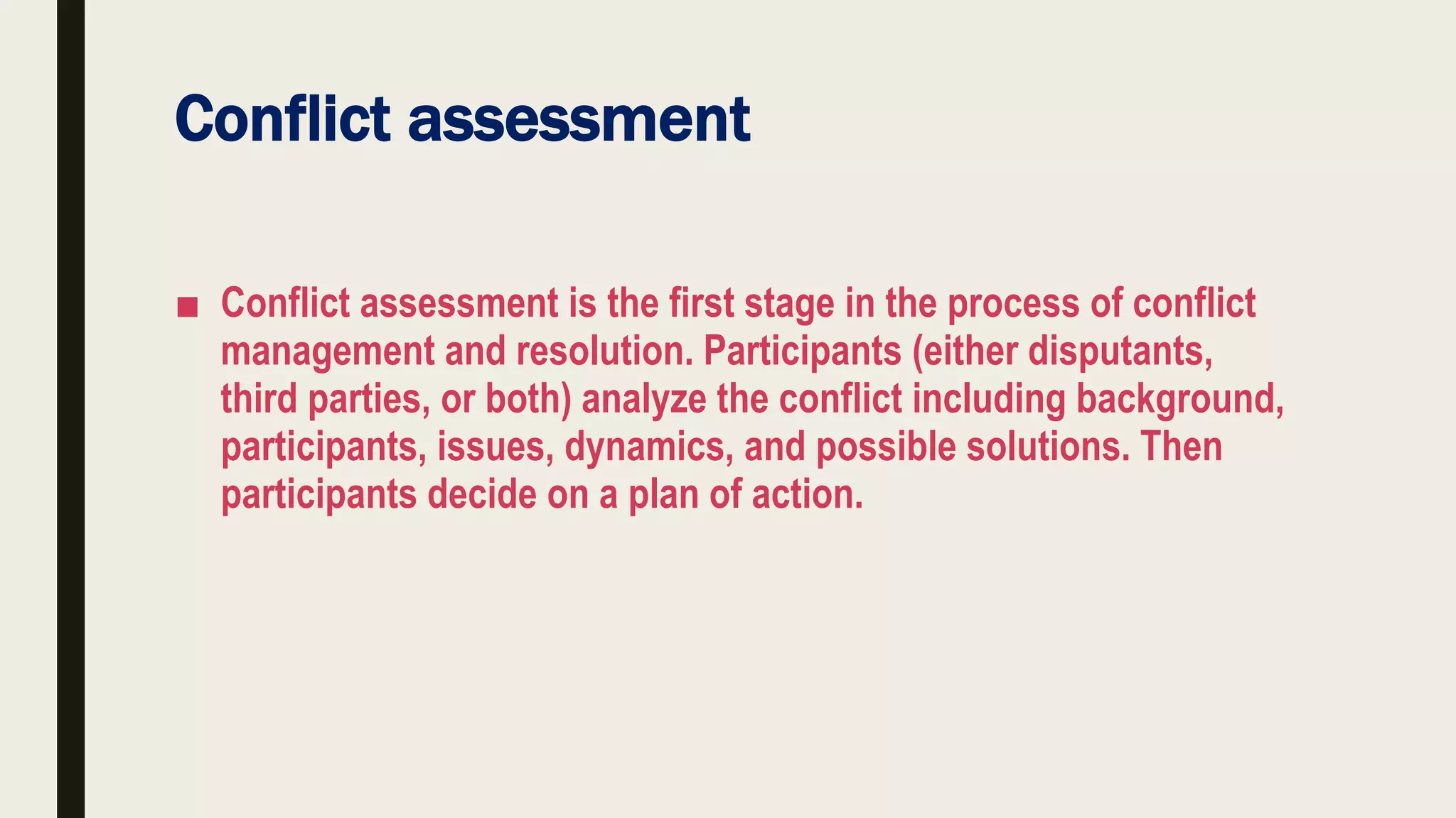 Conflict assessment
■ Conflict assessment is the first stage in the process of conflict
management and resolution. Participants (either disputants,
third parties, or both) analyze the conflict including background,
participants, issues, dynamics, and possible solutions. Then
participants decide on a plan of action.
 