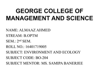 GEORGE COLLEGE OF
MANAGEMENT AND SCIENCE
NAME: ALMAAZ AHMED
STREAM: B.OPTM
SEM.: 2nd SEM.
ROLL NO.: 16401719005
SUBJECT: ENVIRONMENT AND ECOLOGY
SUBJECT CODE: BO-204
SUBJECT MENTOR: MS. SAMIPA BANERJEE
 