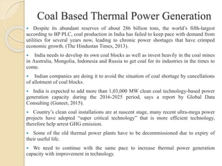 Coal Based Thermal Power Generation
 Despite its abundant reserves of about 286 billion tons, the world’s fifth-largest
according to BP PLC, coal production in India has failed to keep pace with demand from
utilities for several years now, leading to chronic power shortages that have crimped
economic growth. (The Hindustan Times, 2013).
 India needs to develop its own coal blocks as well as invest heavily in the coal mines
in Australia, Mongolia, Indonesia and Russia to get coal for its industries in the times to
come.
 Indian companies are doing it to avoid the situation of coal shortage by cancellations
of allotment of coal blocks.
 India is expected to add more than 1,03,000 MW clean coal technology-based power
generation capacity during the 2016-2025 period, says a report by Global Data
Consulting (Guneet, 2015).
 Country’s clean coal installations are at nascent stage, many recent ultra-mega power
projects have adopted “super critical technology” that is more efficient technology,
therefore help arrest GHG emission.
 Some of the old thermal power plants have to be decommissioned due to expiry of
their useful life.
 We need to continue with the same pace to increase thermal power generation
capacity with improvement in technology.
 