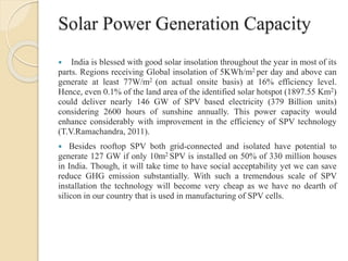 Solar Power Generation Capacity
 India is blessed with good solar insolation throughout the year in most of its
parts. Regions receiving Global insolation of 5KWh/m2 per day and above can
generate at least 77W/m2 (on actual onsite basis) at 16% efficiency level.
Hence, even 0.1% of the land area of the identified solar hotspot (1897.55 Km2)
could deliver nearly 146 GW of SPV based electricity (379 Billion units)
considering 2600 hours of sunshine annually. This power capacity would
enhance considerably with improvement in the efficiency of SPV technology
(T.V.Ramachandra, 2011).
 Besides rooftop SPV both grid-connected and isolated have potential to
generate 127 GW if only 10m2 SPV is installed on 50% of 330 million houses
in India. Though, it will take time to have social acceptability yet we can save
reduce GHG emission substantially. With such a tremendous scale of SPV
installation the technology will become very cheap as we have no dearth of
silicon in our country that is used in manufacturing of SPV cells.
 