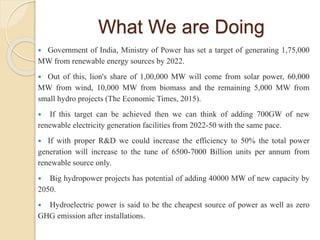 What We are Doing
 Government of India, Ministry of Power has set a target of generating 1,75,000
MW from renewable energy sources by 2022.
 Out of this, lion's share of 1,00,000 MW will come from solar power, 60,000
MW from wind, 10,000 MW from biomass and the remaining 5,000 MW from
small hydro projects (The Economic Times, 2015).
 If this target can be achieved then we can think of adding 700GW of new
renewable electricity generation facilities from 2022-50 with the same pace.
 If with proper R&D we could increase the efficiency to 50% the total power
generation will increase to the tune of 6500-7000 Billion units per annum from
renewable source only.
 Big hydropower projects has potential of adding 40000 MW of new capacity by
2050.
 Hydroelectric power is said to be the cheapest source of power as well as zero
GHG emission after installations.
 