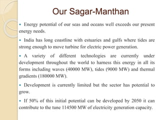 Our Sagar-Manthan
 Energy potential of our seas and oceans well exceeds our present
energy needs.
 India has long coastline with estuaries and gulfs where tides are
strong enough to move turbine for electric power generation.
 A variety of different technologies are currently under
development throughout the world to harness this energy in all its
forms including waves (40000 MW), tides (9000 MW) and thermal
gradients (180000 MW).
 Development is currently limited but the sector has potential to
grow.
 If 50% of this initial potential can be developed by 2050 it can
contribute to the tune 114500 MW of electricity generation capacity.
 