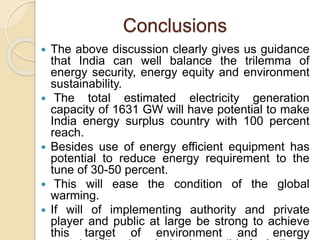 Conclusions
 The above discussion clearly gives us guidance
that India can well balance the trilemma of
energy security, energy equity and environment
sustainability.
 The total estimated electricity generation
capacity of 1631 GW will have potential to make
India energy surplus country with 100 percent
reach.
 Besides use of energy efficient equipment has
potential to reduce energy requirement to the
tune of 30-50 percent.
 This will ease the condition of the global
warming.
 If will of implementing authority and private
player and public at large be strong to achieve
this target of environment and energy
 