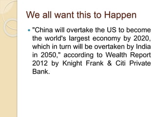 We all want this to Happen
 "China will overtake the US to become
the world's largest economy by 2020,
which in turn will be overtaken by India
in 2050," according to Wealth Report
2012 by Knight Frank & Citi Private
Bank.
 