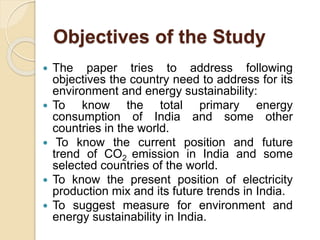 Objectives of the Study
 The paper tries to address following
objectives the country need to address for its
environment and energy sustainability:
 To know the total primary energy
consumption of India and some other
countries in the world.
 To know the current position and future
trend of CO2 emission in India and some
selected countries of the world.
 To know the present position of electricity
production mix and its future trends in India.
 To suggest measure for environment and
energy sustainability in India.
 