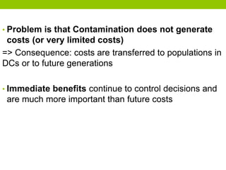 • Problem is that Contamination does not generate
costs (or very limited costs)
=> Consequence: costs are transferred to populations in
DCs or to future generations
• Immediate benefits continue to control decisions and
are much more important than future costs
 