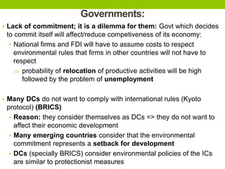 Governments:
• Lack of commitment; it is a dilemma for them: Govt which decides
to commit itself will affect/reduce competiveness of its economy:
• National firms and FDI will have to assume costs to respect
environmental rules that firms in other countries will not have to
respect
 probability of relocation of productive activities will be high
followed by the problem of unemployment
• Many DCs do not want to comply with international rules (Kyoto
protocol) (BRICS)
• Reason: they consider themselves as DCs => they do not want to
affect their economic development
• Many emerging countries consider that the environmental
commitment represents a setback for development
• DCs (specially BRICS) consider environmental policies of the ICs
are similar to protectionist measures
 