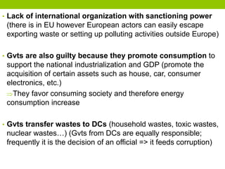 • Lack of international organization with sanctioning power
(there is in EU however European actors can easily escape
exporting waste or setting up polluting activities outside Europe)
• Gvts are also guilty because they promote consumption to
support the national industrialization and GDP (promote the
acquisition of certain assets such as house, car, consumer
electronics, etc.)
They favor consuming society and therefore energy
consumption increase
• Gvts transfer wastes to DCs (household wastes, toxic wastes,
nuclear wastes…) (Gvts from DCs are equally responsible;
frequently it is the decision of an official => it feeds corruption)
 