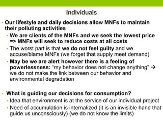 Individuals
• Our lifestyle and daily decisions allow MNFs to maintain
their polluting activities
• We are clients of the MNFs and we seek the lowest price
=> MNFs will seek to reduce costs at all costs
• The worst part is that we do not feel guilty and we
accuse/blame MNFs (we forget that supply meet demand)
• May be we are alert however there is a feeling of
powerlessness: “my behavior does not change anything” 
we do not make the link between our behavior and
environmental degradation
• What is guiding our decisions for consumption?
• Idea that environment is at the service of our individual project
• Need of accumulation is internalized (it is an invisible hand that
guide us unconsciously) (we do not know the limits)
 