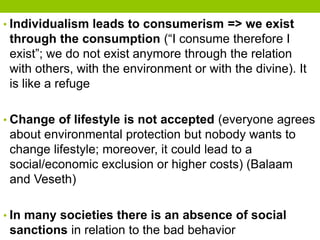 • Individualism leads to consumerism => we exist
through the consumption (“I consume therefore I
exist”; we do not exist anymore through the relation
with others, with the environment or with the divine). It
is like a refuge
• Change of lifestyle is not accepted (everyone agrees
about environmental protection but nobody wants to
change lifestyle; moreover, it could lead to a
social/economic exclusion or higher costs) (Balaam
and Veseth)
• In many societies there is an absence of social
sanctions in relation to the bad behavior
 
