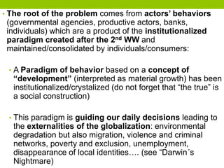 • The root of the problem comes from actors’ behaviors
(governmental agencies, productive actors, banks,
individuals) which are a product of the institutionalized
paradigm created after the 2nd WW and
maintained/consolidated by individuals/consumers:
• A Paradigm of behavior based on a concept of
“development” (interpreted as material growth) has been
institutionalized/crystalized (do not forget that “the true” is
a social construction)
• This paradigm is guiding our daily decisions leading to
the externalities of the globalization: environmental
degradation but also migration, violence and criminal
networks, poverty and exclusion, unemployment,
disappearance of local identities…. (see “Darwin´s
Nightmare)
 