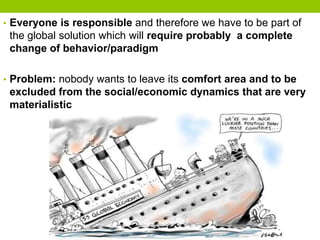 • Everyone is responsible and therefore we have to be part of
the global solution which will require probably a complete
change of behavior/paradigm
• Problem: nobody wants to leave its comfort area and to be
excluded from the social/economic dynamics that are very
materialistic
 