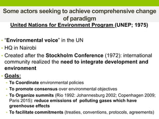 Some actors seeking to achieve comprehensive change
of paradigm
United Nations for Environment Program (UNEP; 1975)
• “Environmental voice” in the UN
• HQ in Nairobi
• Created after the Stockholm Conference (1972): international
community realized the need to integrate development and
environment
• Goals:
• To Coordinate environmental policies
• To promote consensus over environmental objectives
• To Organize summits (Rio 1992: Johannesburg 2002; Copenhagen 2009;
Paris 2015): reduce emissions of polluting gases which have
greenhouse effects
• To facilitate commitments (treaties, conventions, protocols, agreements)
 