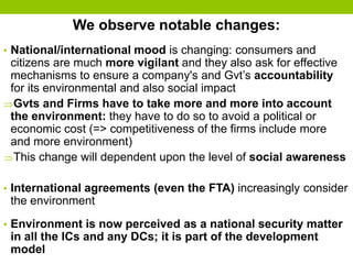 We observe notable changes:
• National/international mood is changing: consumers and
citizens are much more vigilant and they also ask for effective
mechanisms to ensure a company's and Gvt’s accountability
for its environmental and also social impact
Gvts and Firms have to take more and more into account
the environment: they have to do so to avoid a political or
economic cost (=> competitiveness of the firms include more
and more environment)
This change will dependent upon the level of social awareness
• International agreements (even the FTA) increasingly consider
the environment
• Environment is now perceived as a national security matter
in all the ICs and any DCs; it is part of the development
model
 